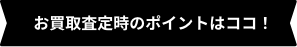 お買取査定時のポイントはココ！