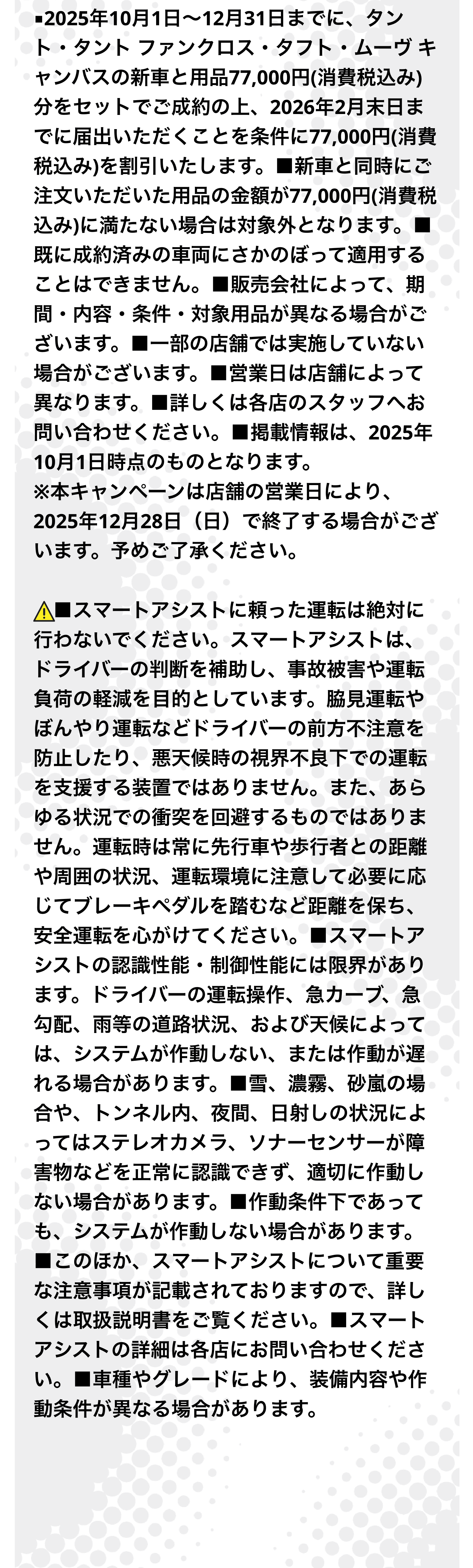 ■2025年10月1日～12月31日までに、タント・タント ファンクロス・タフト・ムーヴ キャンバスの新車と用品77,000円(消費税込み)分をセットでご成約の上、2026年2月末日までに届出いただくことを条件に77,000円(消費税込み)を割引いたします。■新車と同時にご注文いただいた用品の金額が77,000円(消費税込み)に満たない場合は対象外となります。■既に成約済みの車両にさかのぼって適用することはできません。■販売会社によって、期間・内容・条件・対象用品が異なる場合がございます。■一部の店舗では実施していない場合がございます。■営業日は店舗によって異なります。■詳しくは各店のスタッフへお問い合わせください。■掲載情報は、2025年10月1日時点のものとなります。※本キャンペーンは店舗の営業日により、2025年12月28日（日）で終了する場合がございます。予めご了承ください。■スマートアシストに頼った運転は絶対に行わないでください。スマートアシストは、ドライバーの判断を補助し、事故被害や運転負荷の軽減を目的としています。脇見運転やぼんやり運転などドライバーの前方不注意を防止したり、悪天候時の視界不良下での運転を支援する装置ではありません。また、あらゆる状況での衝突を回避するものではありません。運転時は常に先行車や歩行者との距離や周囲の状況、運転環境に注意して必要に応じてブレーキペダルを踏むなど距離を保ち、安全運転を心がけてください。■スマートアシストの認識性能・制御性能には限界があります。ドライバーの運転操作、急カーブ、急勾配、雨等の道路状況、および天候によっては、システムが作動しない、または作動が遅れる場合があります。■雪、濃霧、砂嵐の場合や、トンネル内、夜間、日射しの状況によってはステレオカメラ、ソナーセンサーが障害物などを正常に認識できず、適切に作動しない場合があります。■作動条件下であっても、システムが作動しない場合があります。■このほか、スマートアシストについて重要な注意事項が記載されておりますので、詳しくは取扱説明書をご覧ください。■スマートアシストの詳細は各店にお問い合わせください。■車種やグレードにより、装備内容や作動条件が異なる場合があります。